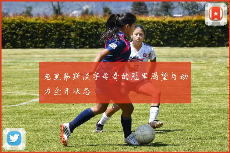老里弗斯谈字母哥的冠军渴望与动力全开状态