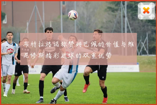 布特拉格诺称赞姆巴佩的价值与维尼修斯精彩进球的双重优势