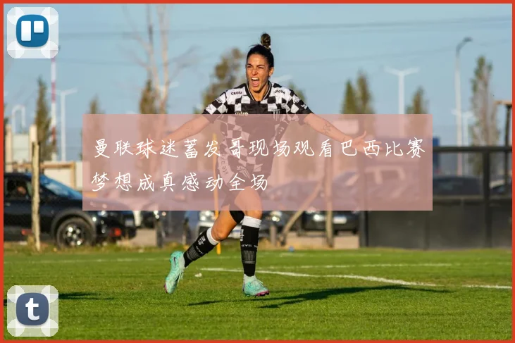 曼联球迷蓄发哥现场观看巴西比赛梦想成真感动全场