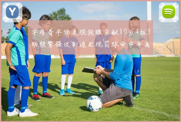 字母哥半场表现抢眼贡献10分4板5助频繁强攻制造犯规罚球命中率高