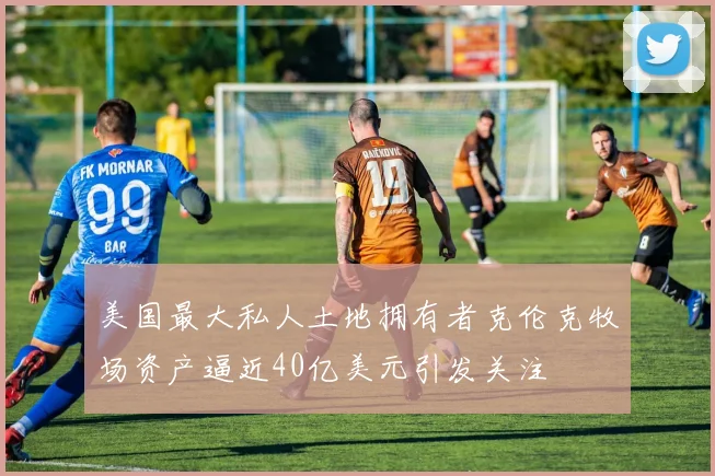 美国最大私人土地拥有者克伦克牧场资产逼近40亿美元引发关注