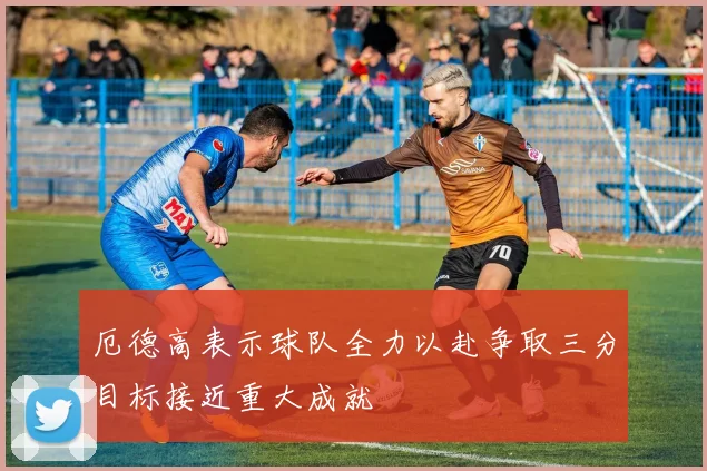 厄德高表示球队全力以赴争取三分目标接近重大成就