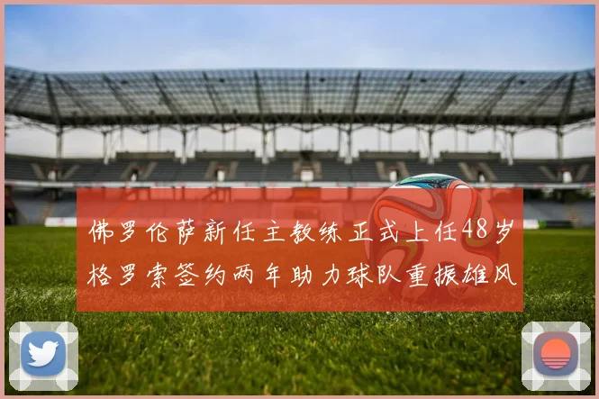 佛罗伦萨新任主教练正式上任48岁格罗索签约两年助力球队重振雄风