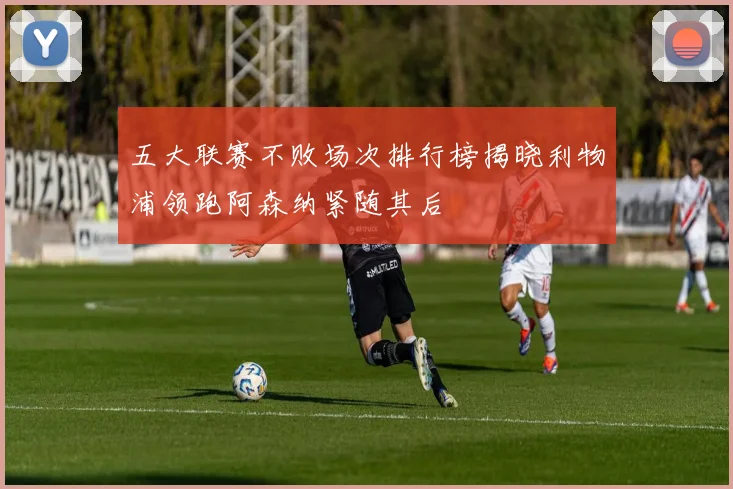 五大联赛不败场次排行榜揭晓利物浦领跑阿森纳紧随其后
