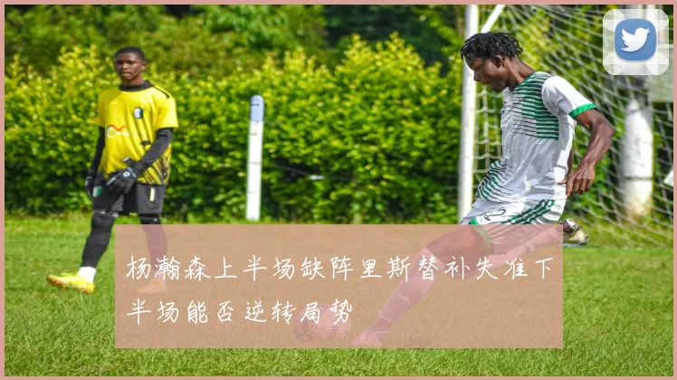 杨瀚森上半场缺阵里斯替补失准下半场能否逆转局势