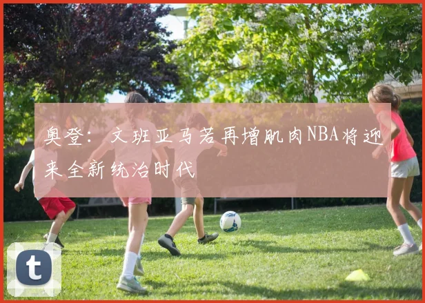 奥登：文班亚马若再增肌肉NBA将迎来全新统治时代