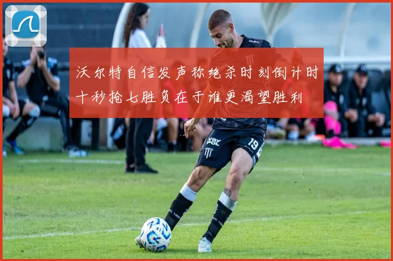 沃尔特自信发声称绝杀时刻倒计时十秒抢七胜负在于谁更渴望胜利