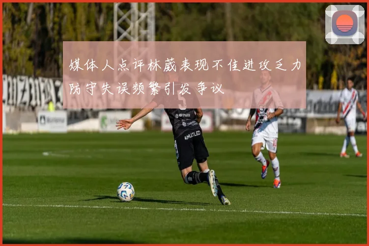 媒体人点评林葳表现不佳进攻乏力防守失误频繁引发争议