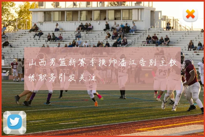 山西男篮新赛季换帅潘江告别主教练职务引发关注
