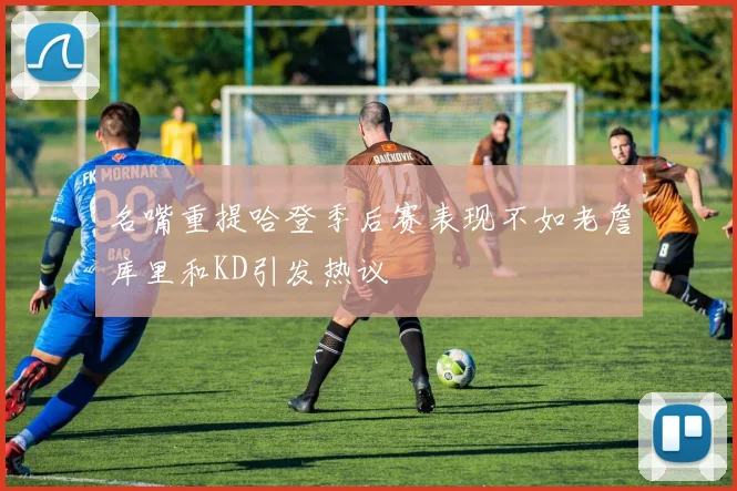 名嘴重提哈登季后赛表现不如老詹库里和KD引发热议