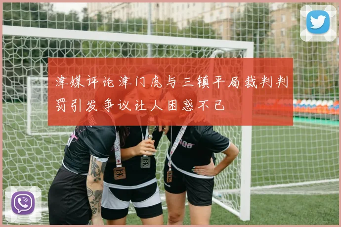津媒评论津门虎与三镇平局裁判判罚引发争议让人困惑不已