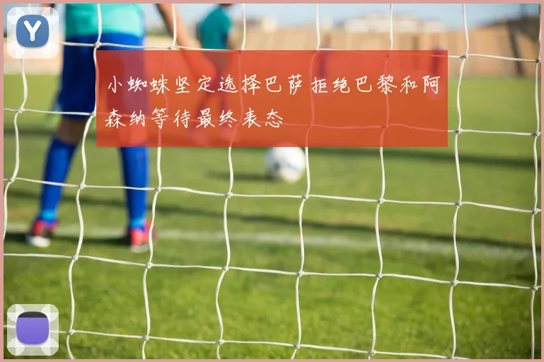 小蜘蛛坚定选择巴萨拒绝巴黎和阿森纳等待最终表态