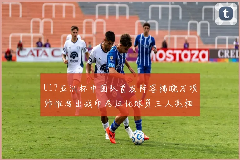 U17亚洲杯中国队首发阵容揭晓万项帅惟浩出战印尼归化球员三人亮相