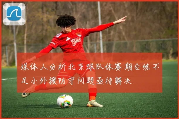 媒体人分析北京球队休赛期合练不足小外援防守问题亟待解决